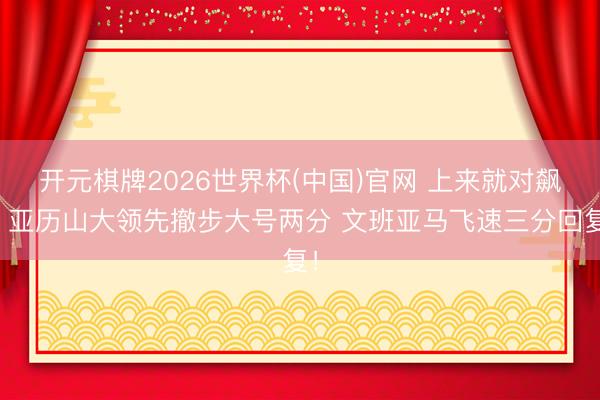 开元棋牌2026世界杯(中国)官网 上来就对飙！亚历山大领先撤步大号两分 文班亚马飞速三分回复！