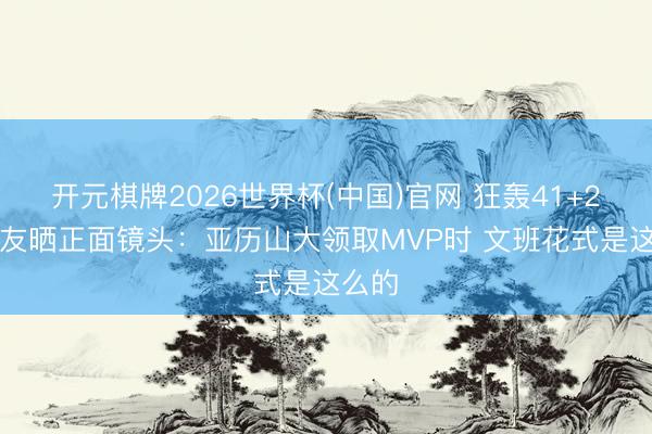 开元棋牌2026世界杯(中国)官网 狂轰41+24~网友晒正面镜头：亚历山大领取MVP时 文班花式是这么的