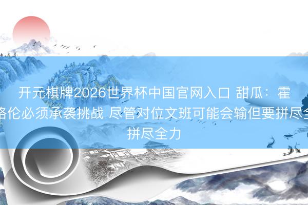 开元棋牌2026世界杯中国官网入口 甜瓜：霍姆格伦必须承袭挑战 尽管对位文班可能会输但要拼尽全力