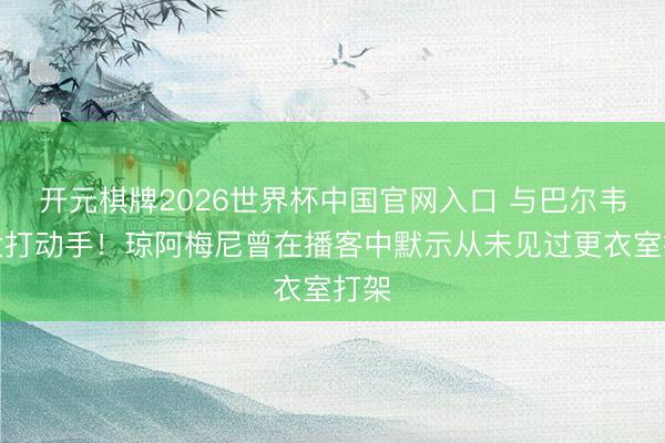 开元棋牌2026世界杯中国官网入口 与巴尔韦德大打动手！琼阿梅尼曾在播客中默示从未见过更衣室打架