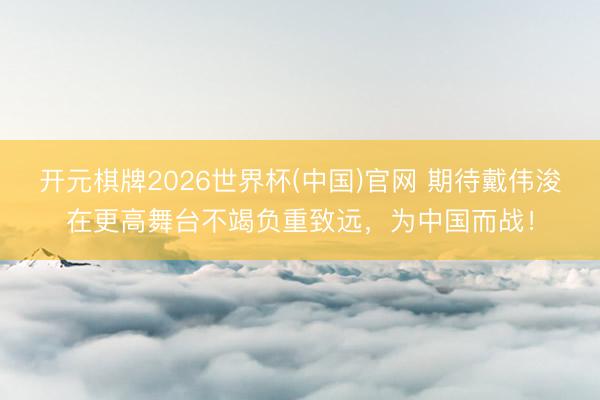 开元棋牌2026世界杯(中国)官网 期待戴伟浚在更高舞台不竭负重致远，为中国而战！