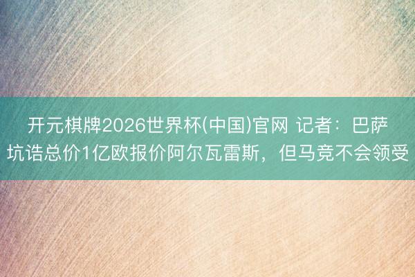 开元棋牌2026世界杯(中国)官网 记者:巴萨坑诰总价1亿欧报价阿尔瓦雷斯,但马竞不会领受