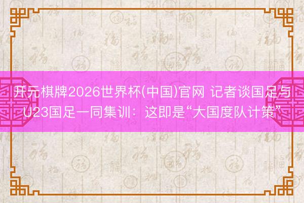 开元棋牌2026世界杯(中国)官网 记者谈国足与U23国足一同集训:这即是“大国度队计策”
