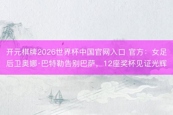 开元棋牌2026世界杯中国官网入口 官方：女足后卫奥娜·巴特勒告别巴萨，12座奖杯见证光辉