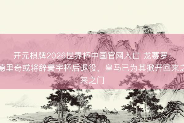 开元棋牌2026世界杯中国官网入口 龙赛罗：莫德里奇或将辞寰宇杯后退役，皇马已为其掀开回来之门