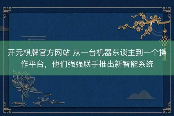 开元棋牌官方网站 从一台机器东谈主到一个操作平台，他们强强联手推出新智能系统