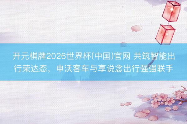 开元棋牌2026世界杯(中国)官网 共筑智能出行荣达态，申沃客车与享说念出行强强联手