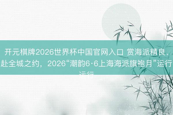 开元棋牌2026世界杯中国官网入口 赏海派精良、赴全城之约，2026“潮韵6·6上海海派旗袍月”运行