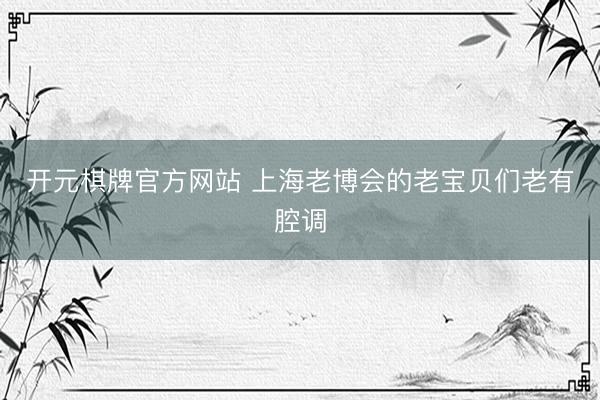 开元棋牌官方网站 上海老博会的老宝贝们老有腔调