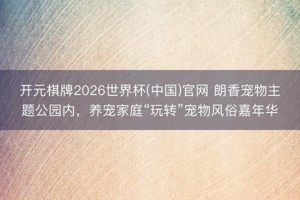 开元棋牌2026世界杯(中国)官网 朗香宠物主题公园内，养宠家庭“玩转”宠物风俗嘉年华