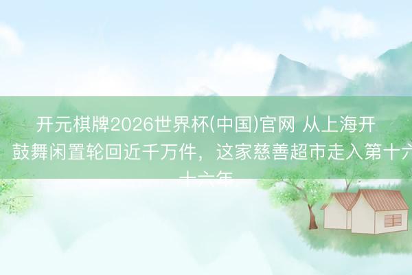 开元棋牌2026世界杯(中国)官网 从上海开赴,鼓舞闲置轮回近千万件,这家慈善超市走入第十六年