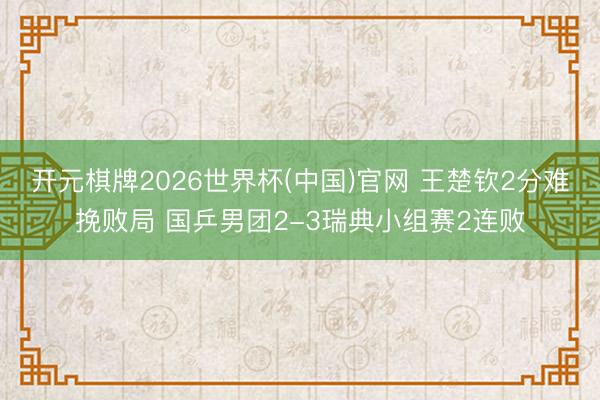 开元棋牌2026世界杯(中国)官网 王楚钦2分难挽败局 国乒男团2-3瑞典小组赛2连败