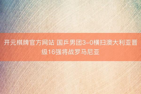 开元棋牌官方网站 国乒男团3-0横扫澳大利亚晋级16强将战罗马尼亚
