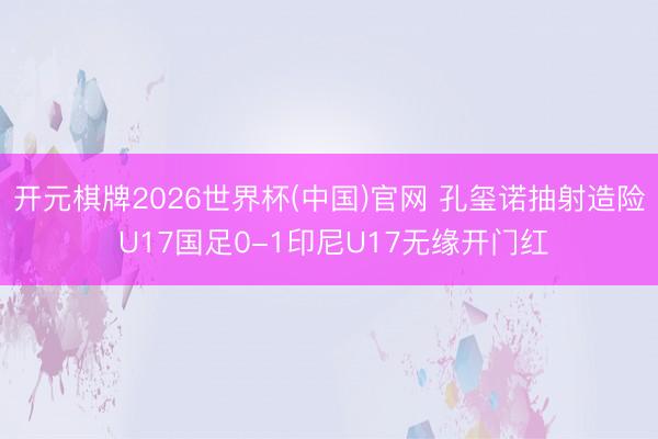 开元棋牌2026世界杯(中国)官网 孔玺诺抽射造险 U17国足0-1印尼U17无缘开门红