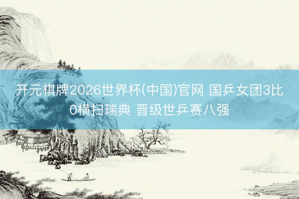 开元棋牌2026世界杯(中国)官网 国乒女团3比0横扫瑞典 晋级世乒赛八强