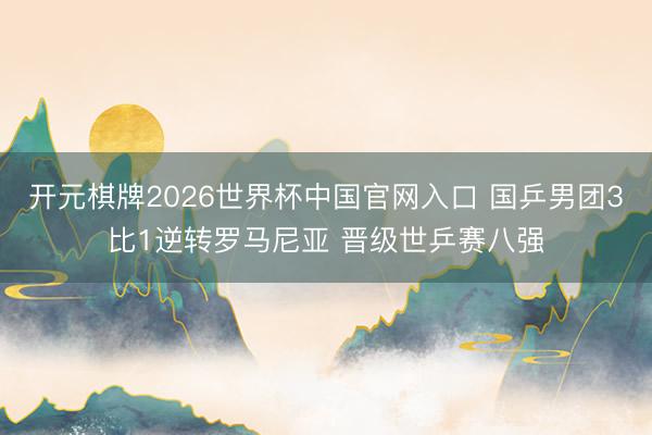 开元棋牌2026世界杯中国官网入口 国乒男团3比1逆转罗马尼亚 晋级世乒赛八强