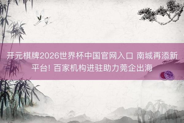 开元棋牌2026世界杯中国官网入口 南城再添新平台! 百家机构进驻助力莞企出海