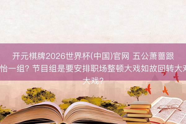 开元棋牌2026世界杯(中国)官网 五公萧蔷跟孙怡一组? 节目组是要安排职场整顿大戏如故回转大戏?