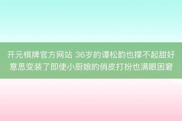 开元棋牌官方网站 36岁的谭松韵也撑不起甜好意思变装了即使小厨娘的俏皮打扮也满眼困窘