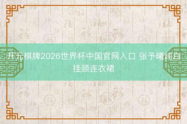 开元棋牌2026世界杯中国官网入口 张予曦纯白挂颈连衣裙