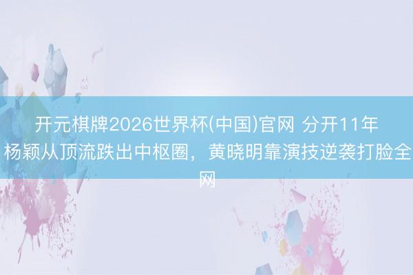 开元棋牌2026世界杯(中国)官网 分开11年，杨颖从顶流跌出中枢圈，黄晓明靠演技逆袭打脸全网