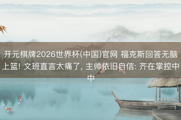 开元棋牌2026世界杯(中国)官网 福克斯回答无脑上篮! 文班直言太痛了， 主帅依旧自信: 齐在掌控中