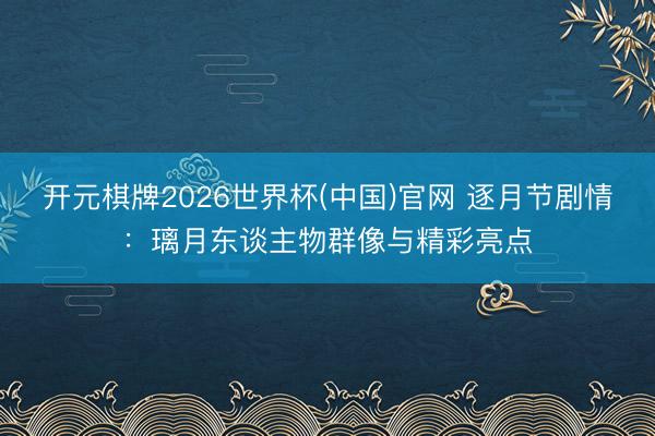 开元棋牌2026世界杯(中国)官网 逐月节剧情：璃月东谈主物群像与精彩亮点