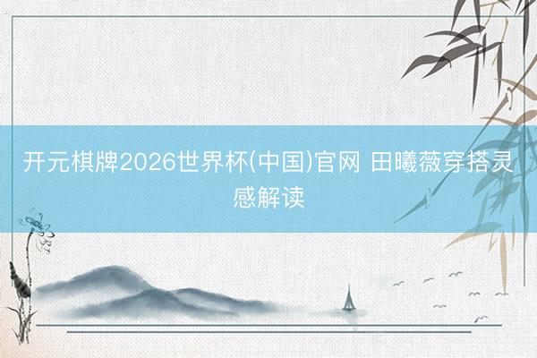 开元棋牌2026世界杯(中国)官网 田曦薇穿搭灵感解读