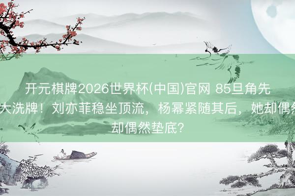 开元棋牌2026世界杯(中国)官网 85旦角先锋资源大洗牌！刘亦菲稳坐顶流，杨幂紧随其后，她却偶然垫底？