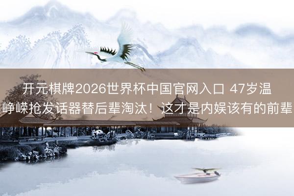 开元棋牌2026世界杯中国官网入口 47岁温峥嵘抢发话器替后辈淘汰！这才是内娱该有的前辈