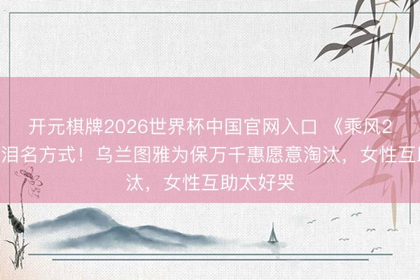 开元棋牌2026世界杯中国官网入口 《乘风2026》催泪名方式！乌兰图雅为保万千惠愿意淘汰，女性互助太好哭