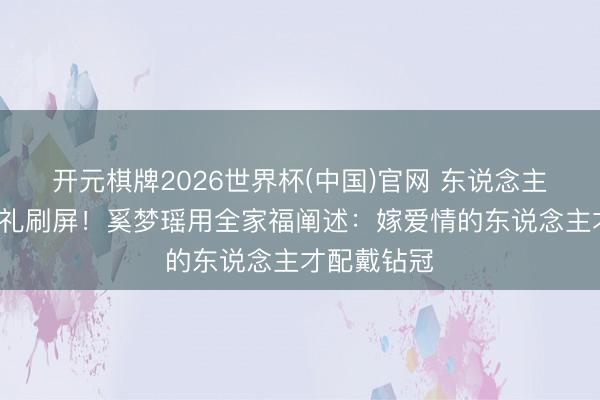 开元棋牌2026世界杯(中国)官网 东说念主均7万伴手礼刷屏！奚梦瑶用全家福阐述：嫁爱情的东说念主才配戴钻冠
