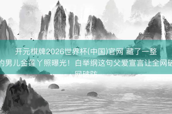 开元棋牌2026世界杯(中国)官网 藏了一整年的男儿金莲丫照曝光！白举纲这句父爱宣言让全网破防