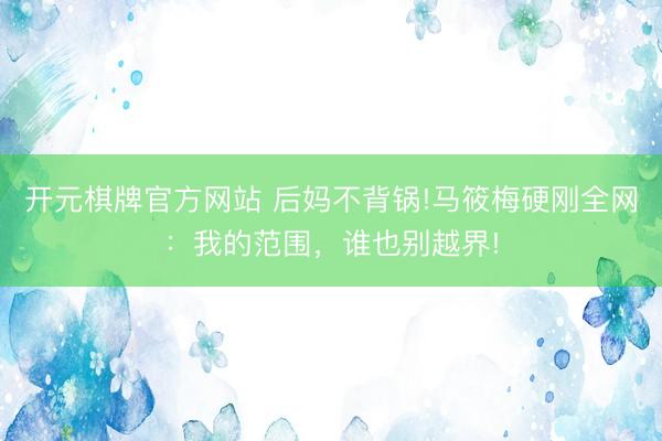 开元棋牌官方网站 后妈不背锅!马筱梅硬刚全网：我的范围，谁也别越界!