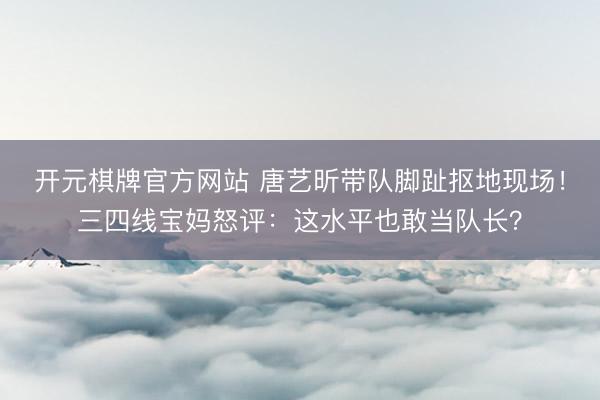 开元棋牌官方网站 唐艺昕带队脚趾抠地现场！三四线宝妈怒评：这水平也敢当队长？