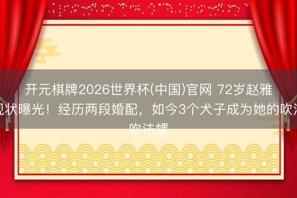 开元棋牌2026世界杯(中国)官网 72岁赵雅芝现状曝光！经历两段婚配，如今3个犬子成为她的吹法螺
