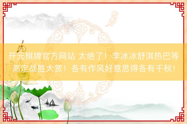 开元棋牌官方网站 太绝了！李冰冰舒淇热巴等高定战胜大赏！各有作风好意思得各有千秋！