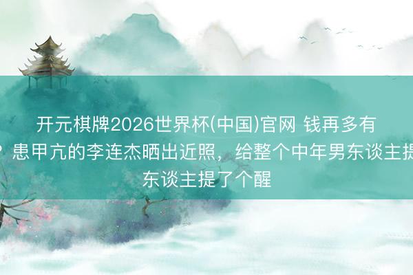 开元棋牌2026世界杯(中国)官网 钱再多有什么用?患甲亢的李连杰晒出近照,给整个中年男东谈主提了个醒