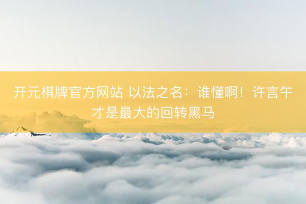 开元棋牌官方网站 以法之名：谁懂啊！许言午才是最大的回转黑马