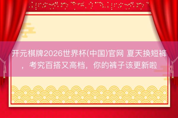 开元棋牌2026世界杯(中国)官网 夏天换短裤，考究百搭又高档，你的裤子该更新啦