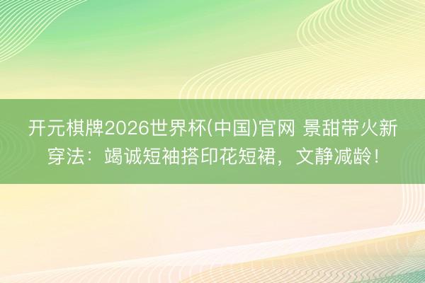 开元棋牌2026世界杯(中国)官网 景甜带火新穿法：竭诚短袖搭印花短裙，文静减龄！