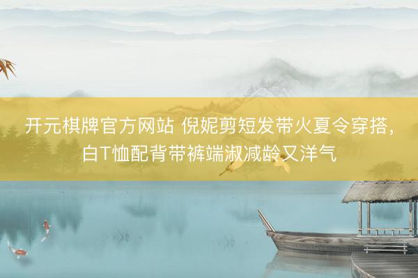 开元棋牌官方网站 倪妮剪短发带火夏令穿搭，白T恤配背带裤端淑减龄又洋气