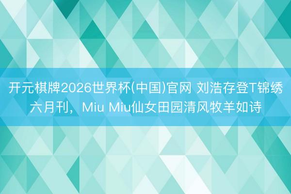 开元棋牌2026世界杯(中国)官网 刘浩存登T锦绣六月刊，Miu Miu仙女田园清风牧羊如诗