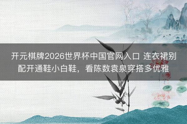 开元棋牌2026世界杯中国官网入口 连衣裙别配开通鞋小白鞋，看陈数袁泉穿搭多优雅