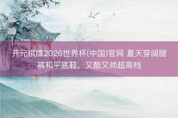 开元棋牌2026世界杯(中国)官网 夏天穿阔腿裤和平底鞋，又酷又帅超高档
