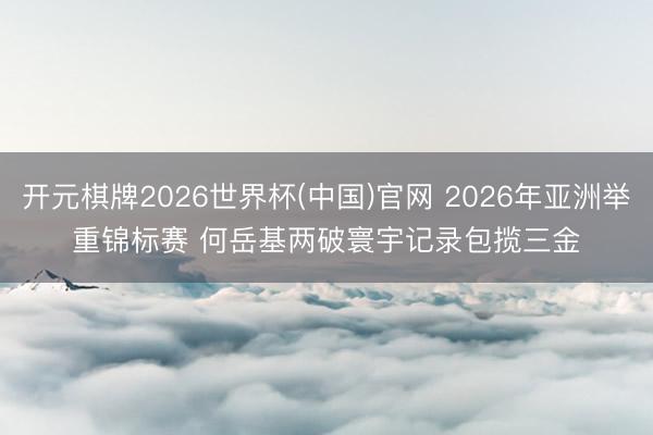 开元棋牌2026世界杯(中国)官网 2026年亚洲举重锦标赛 何岳基两破寰宇记录包揽三金