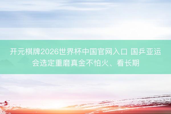 开元棋牌2026世界杯中国官网入口 国乒亚运会选定重磨真金不怕火、看长期