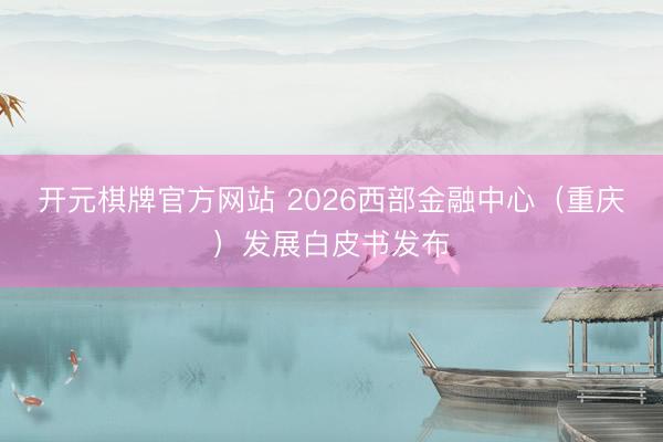 开元棋牌官方网站 2026西部金融中心（重庆）发展白皮书发布
