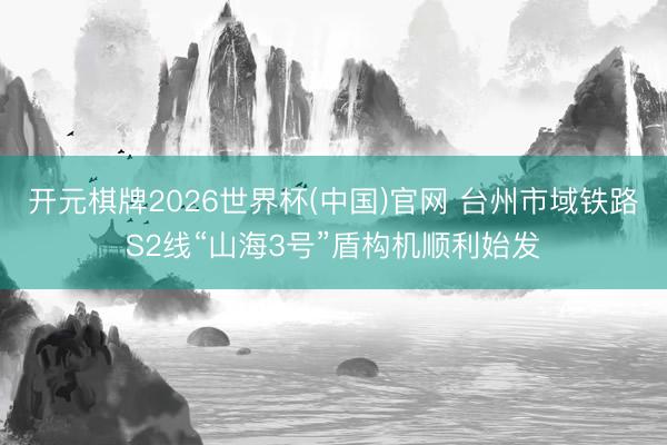 开元棋牌2026世界杯(中国)官网 台州市域铁路S2线“山海3号”盾构机顺利始发