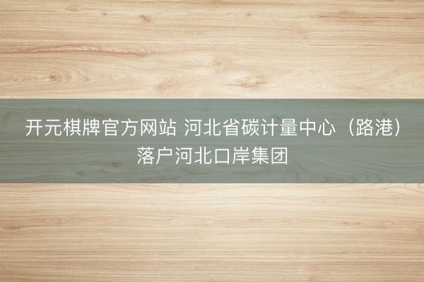 开元棋牌官方网站 河北省碳计量中心（路港）落户河北口岸集团